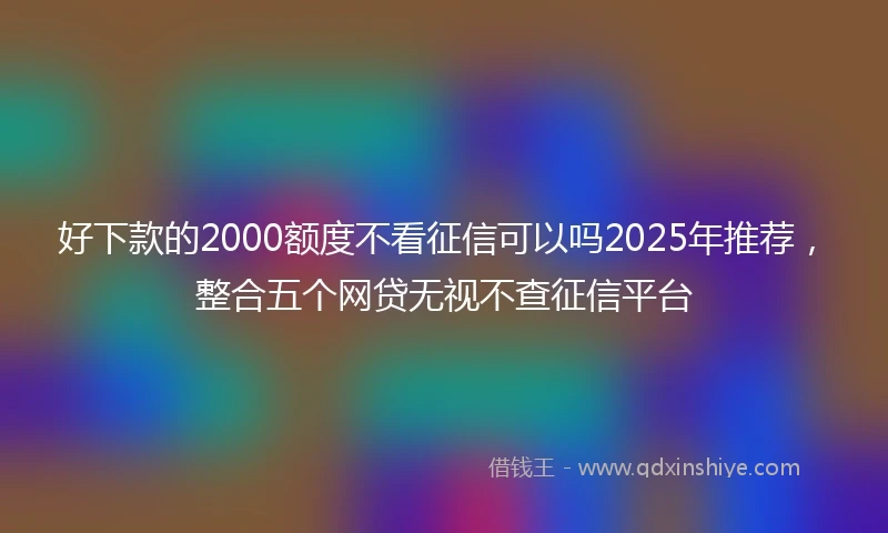 好下款的2000额度不看征信可以吗2025年推荐，整合五个网贷无视不查征信平台