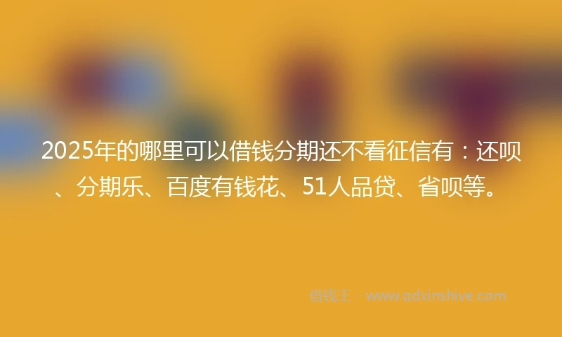 2025年的哪里可以借钱分期还不看征信有：还呗、分期乐、百度有钱花、51人品贷、省呗等。