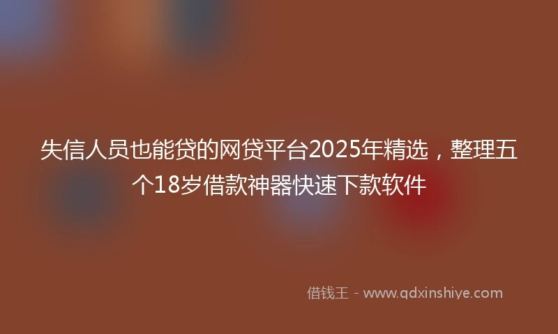 失信人员也能贷的网贷平台2025年精选，整理五个18岁借款神器快速下款软件