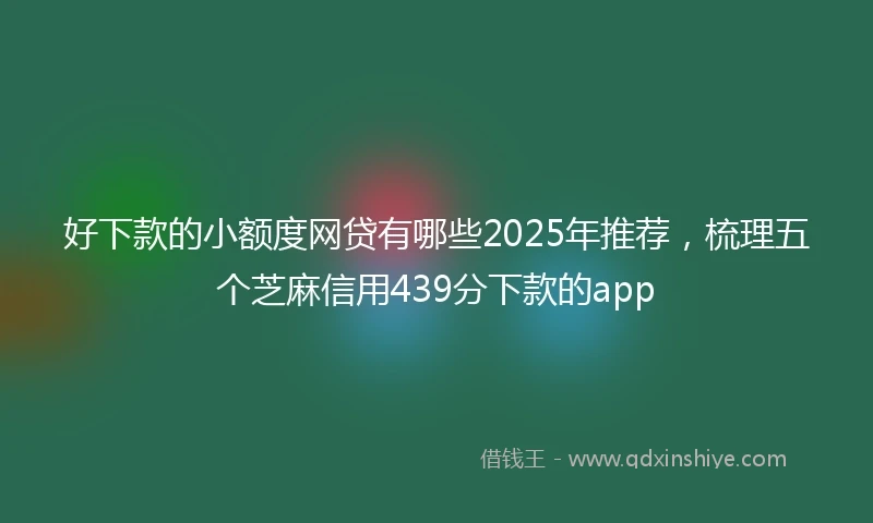 好下款的小额度网贷有哪些2025年推荐，梳理五个芝麻信用439分下款的app