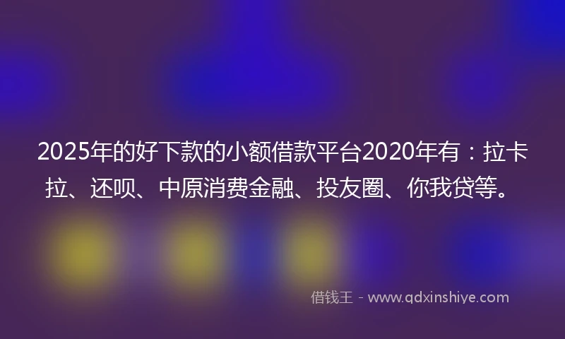 2025年的好下款的小额借款平台2020年有：拉卡拉、还呗、中原消费金融、投友圈、你我贷等。