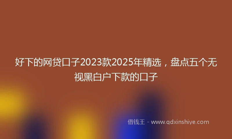 好下的网贷口子2023款2025年精选，盘点五个无视黑白户下款的口子