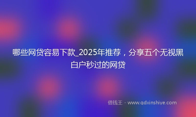 哪些网贷容易下款_2025年推荐,分享五个无视黑白户秒过的网贷