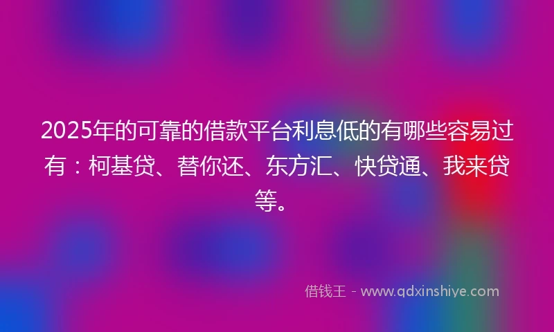 2025年的可靠的借款平台利息低的有哪些容易过有：柯基贷、替你还、东方汇、快贷通、我来贷等。