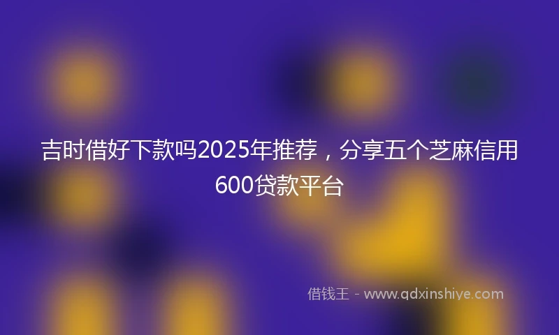 吉时借好下款吗2025年推荐，分享五个芝麻信用600贷款平台