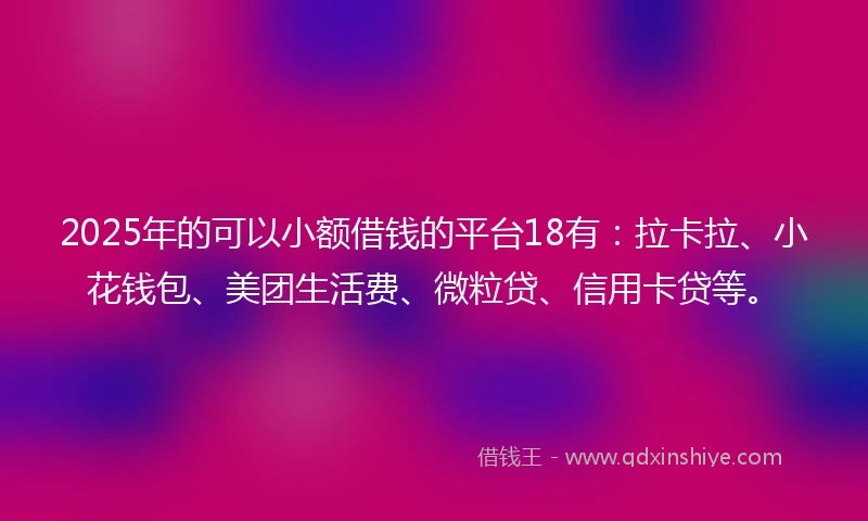 2025年的可以小额借钱的平台18有：拉卡拉、小花钱包、美团生活费、微粒贷、信用卡贷等。