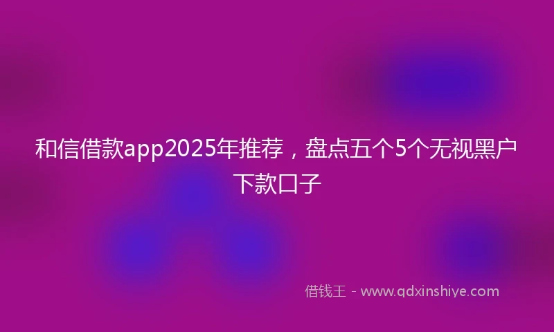 和信借款app2025年推荐，盘点五个5个无视黑户下款口子