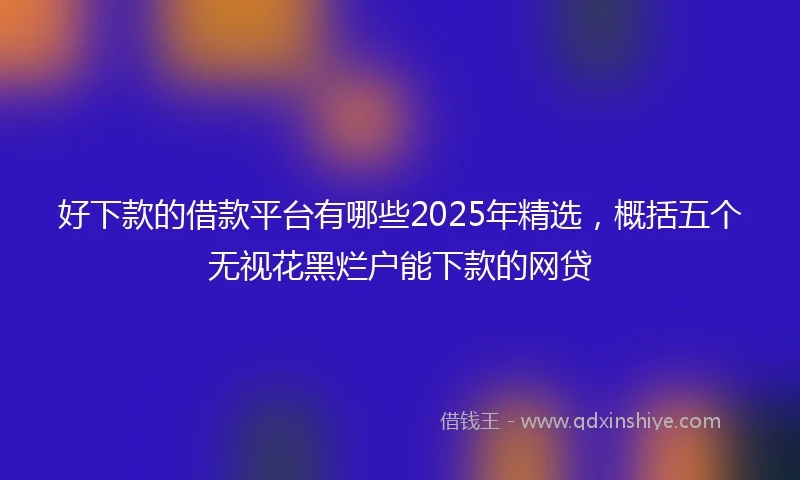 好下款的借款平台有哪些2025年精选，概括五个无视花黑烂户能下款的网贷