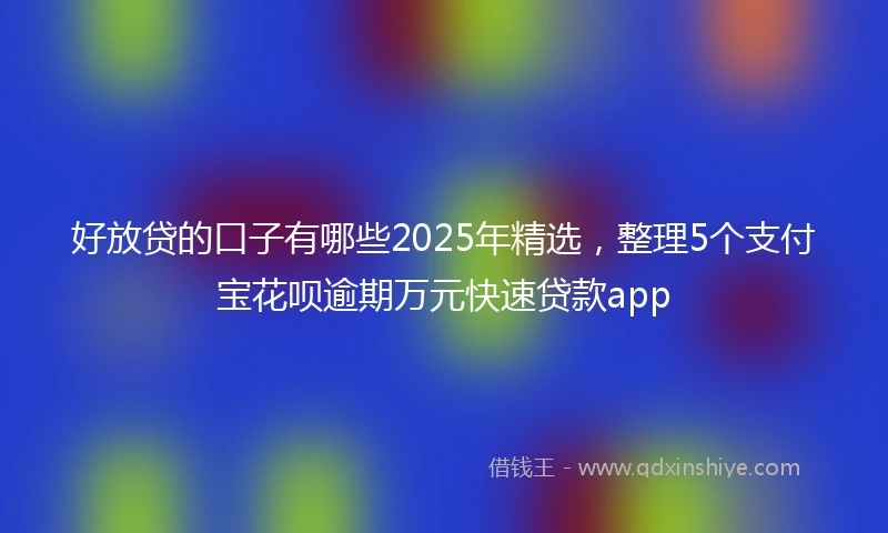 好放贷的口子有哪些2025年精选，整理5个支付宝花呗逾期万元快速贷款app