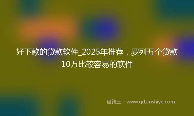 好下款的贷款软件_2025年推荐，罗列五个贷款10万比较容易的软件