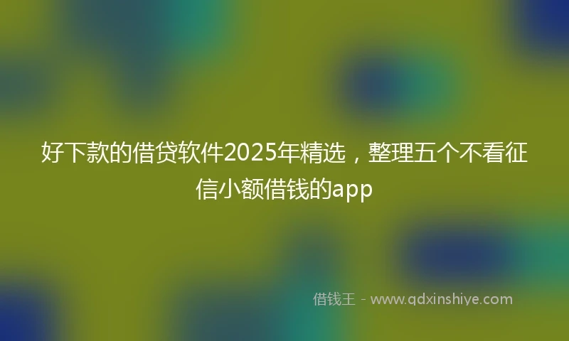 好下款的借贷软件2025年精选，整理五个不看征信小额借钱的app