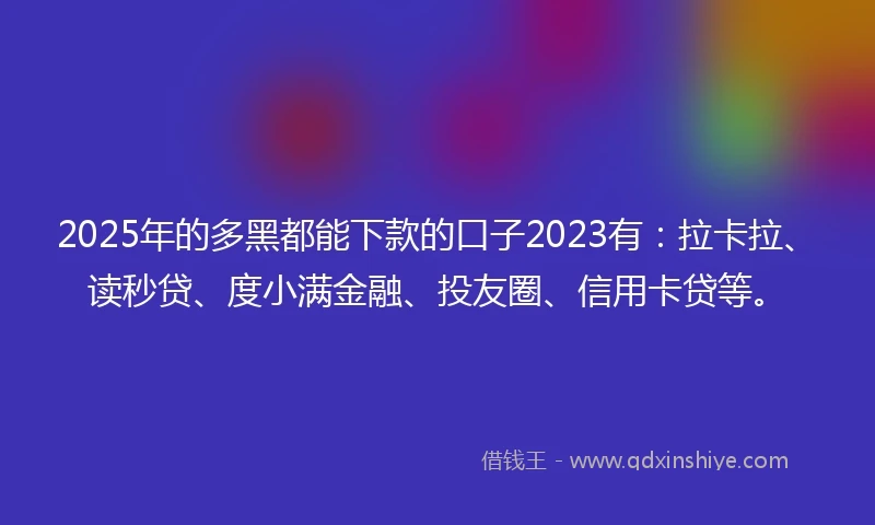 2025年的多黑都能下款的口子2023有：拉卡拉、读秒贷、度小满金融、投友圈、信用卡贷等。