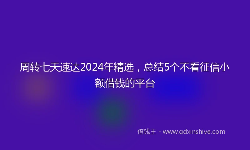 周转七天速达2024年精选,总结5个不看征信小额借钱的平台