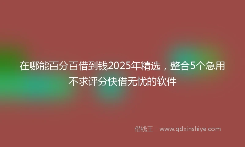 在哪能百分百借到钱2025年精选，整合5个急用不求评分快借无忧的软件