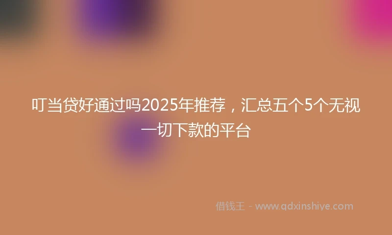 叮当贷好通过吗2025年推荐,汇总五个5个无视一切下款的平台