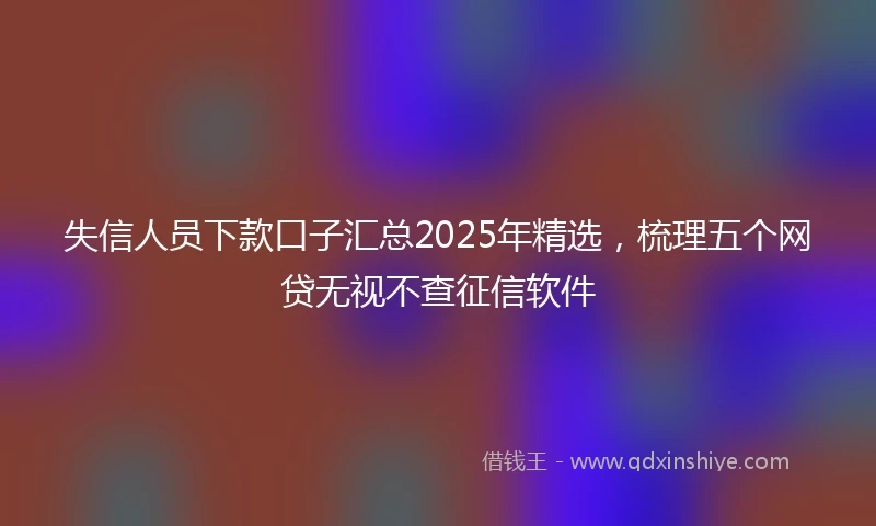 失信人员下款口子汇总2025年精选，梳理五个网贷无视不查征信软件