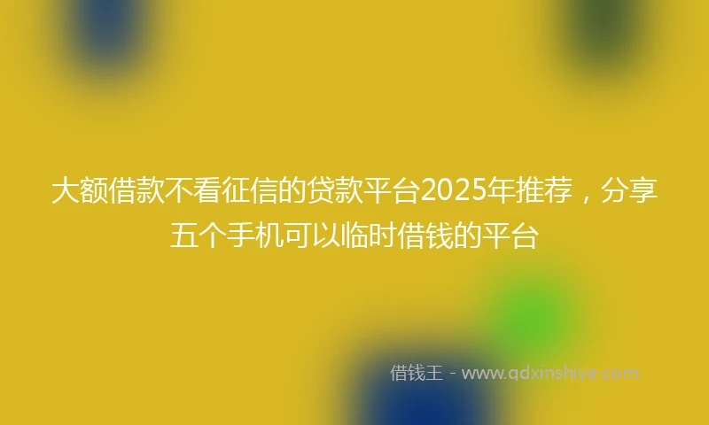 大额借款不看征信的贷款平台2025年推荐，分享五个手机可以临时借钱的平台