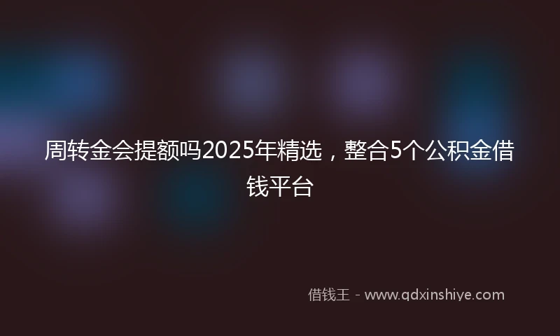 周转金会提额吗2025年精选，整合5个公积金借钱平台
