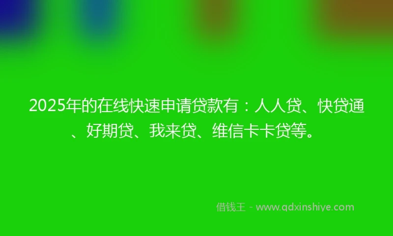 2025年的在线快速申请贷款有：人人贷、快贷通、好期贷、我来贷、维信卡卡贷等。