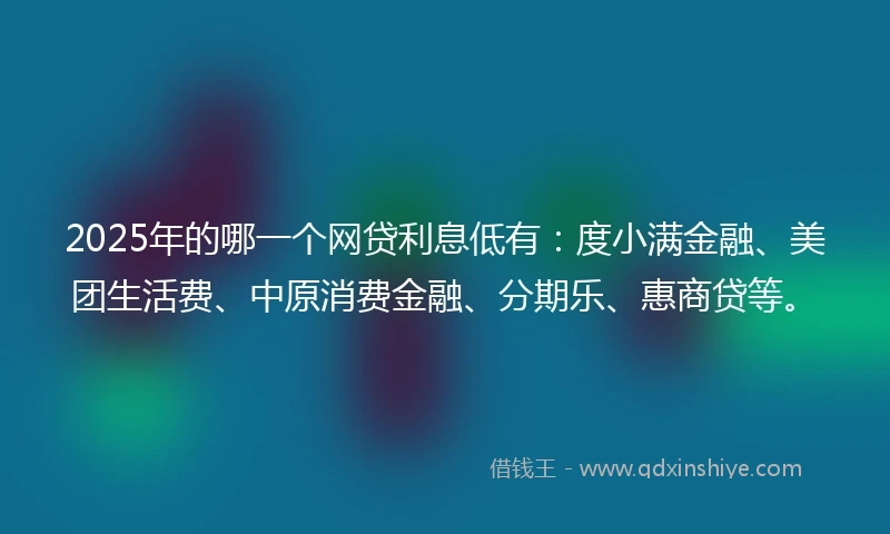 2025年的哪一个网贷利息低有：度小满金融、美团生活费、中原消费金融、分期乐、惠商贷等。