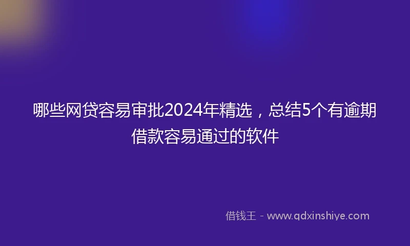 哪些网贷容易审批2024年精选，总结5个有逾期借款容易通过的软件