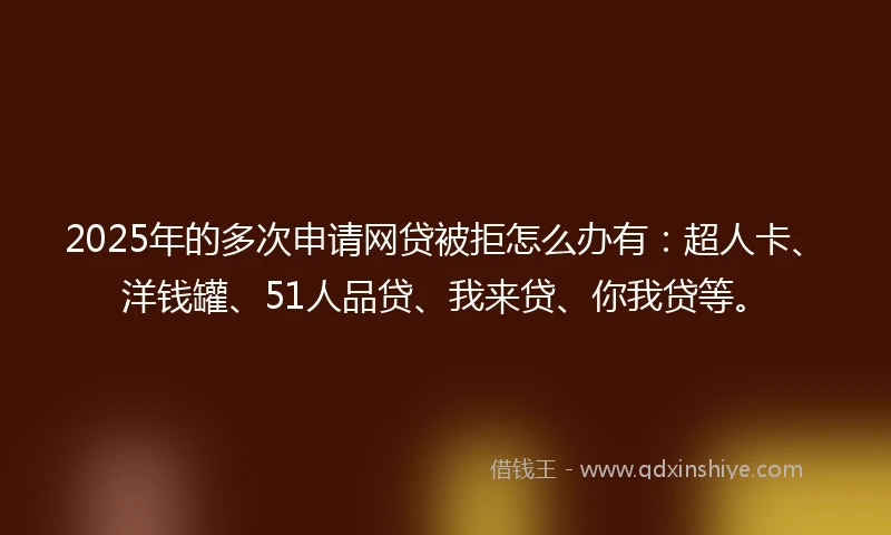 2025年的多次申请网贷被拒怎么办有：超人卡、洋钱罐、51人品贷、我来贷、你我贷等。