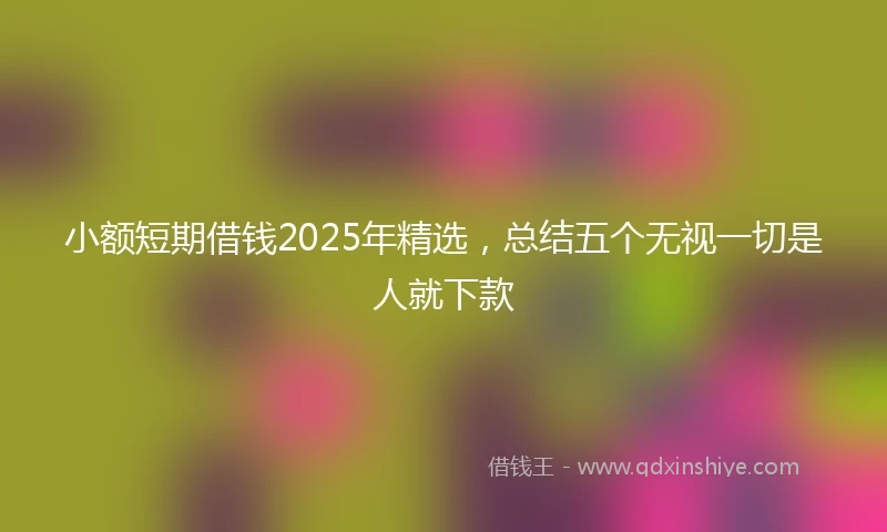 小额短期借钱2025年精选，总结五个无视一切是人就下款
