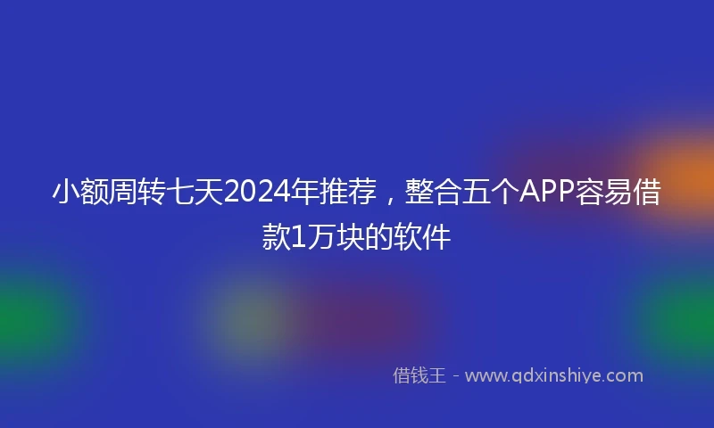 小额周转七天2024年推荐，整合五个APP容易借款1万块的软件
