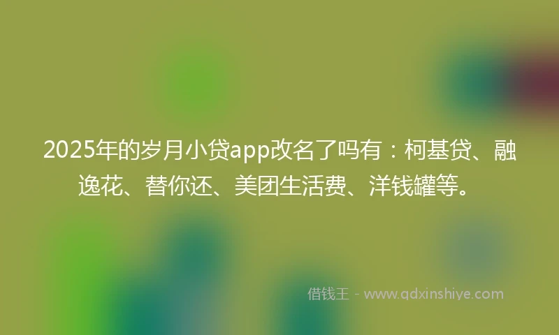 2025年的岁月小贷app改名了吗有：柯基贷、融逸花、替你还、美团生活费、洋钱罐等。