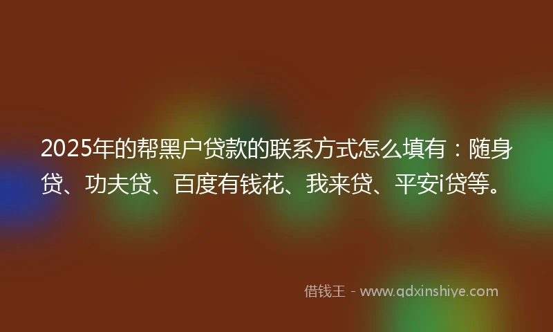 2025年的帮黑户贷款的联系方式怎么填有：随身贷、功夫贷、百度有钱花、我来贷、平安i贷等。
