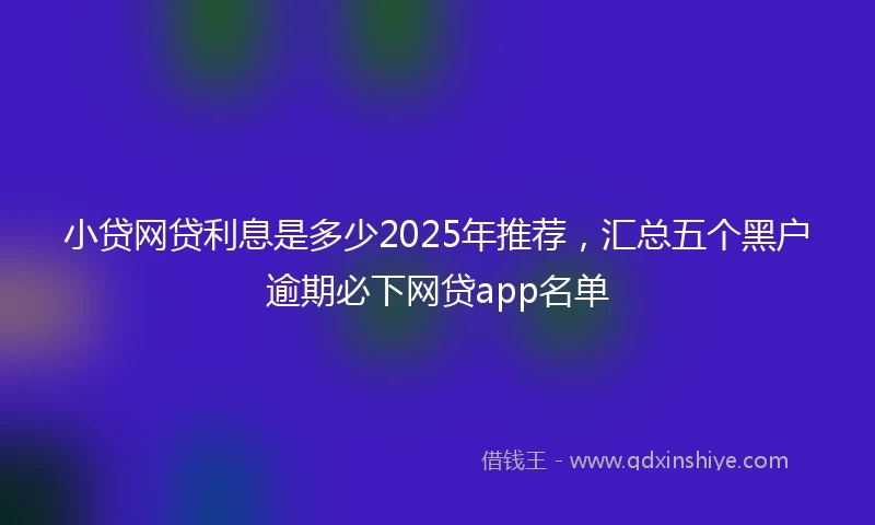 小贷网贷利息是多少2025年推荐，汇总五个黑户逾期必下网贷app名单