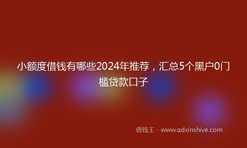 小额度借钱有哪些2024年推荐，汇总5个黑户0门槛贷款口子