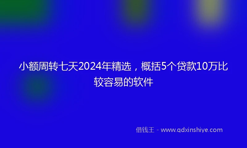 小额周转七天2024年精选，概括5个贷款10万比较容易的软件
