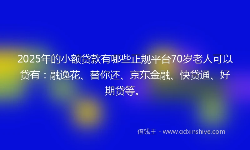 2025年的小额贷款有哪些正规平台70岁老人可以贷有：融逸花、替你还、京东金融、快贷通、好期贷等。