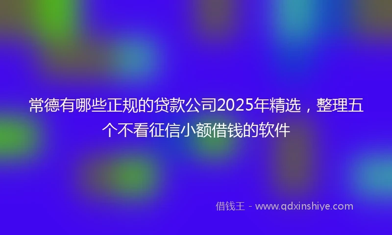 常德有哪些正规的贷款公司2025年精选，整理五个不看征信小额借钱的软件
