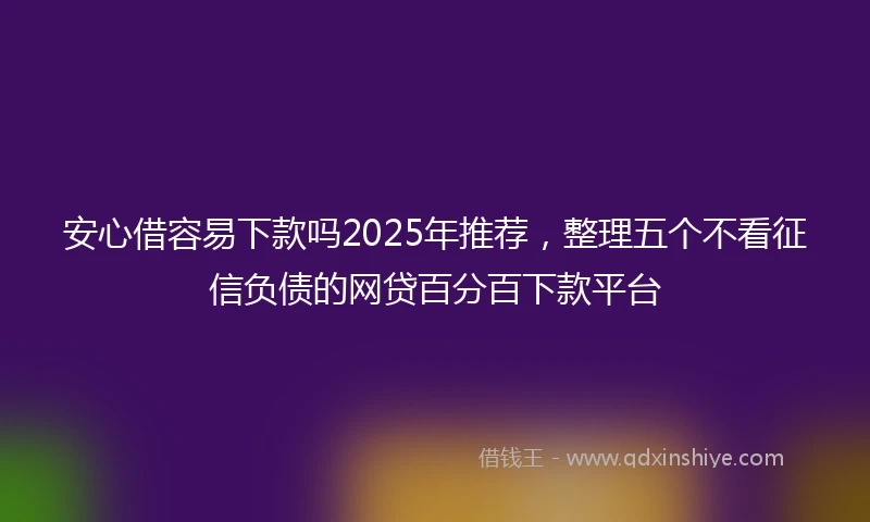 安心借容易下款吗2025年推荐，整理五个不看征信负债的网贷百分百下款平台