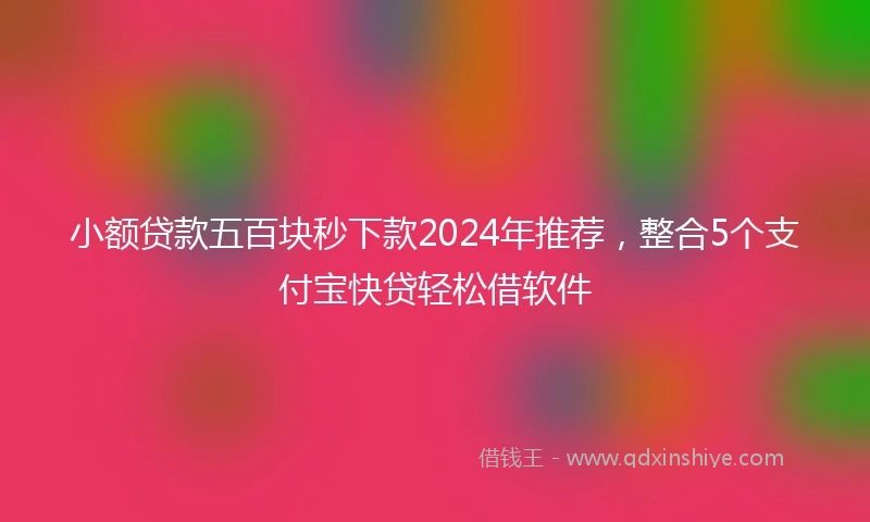 小额贷款五百块秒下款2024年推荐，整合5个支付宝快贷轻松借软件