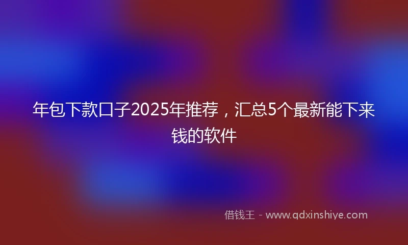 年包下款口子2025年推荐，汇总5个最新能下来钱的软件