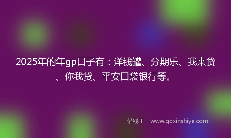 2025年的年gp口子有：洋钱罐、分期乐、我来贷、你我贷、平安口袋银行等。