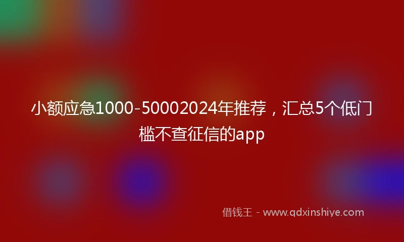 小额应急1000-50002024年推荐，汇总5个低门槛不查征信的app