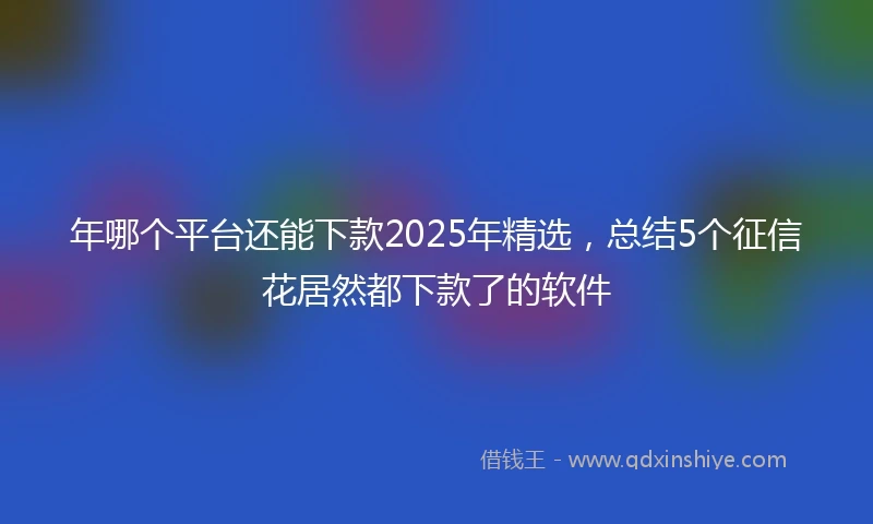 年哪个平台还能下款2025年精选，总结5个征信花居然都下款了的软件