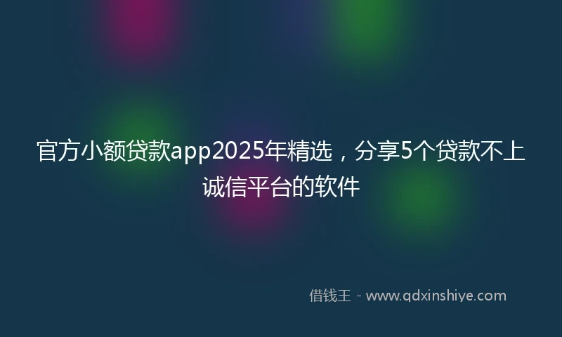 官方小额贷款app2025年精选，分享5个贷款不上诚信平台的软件