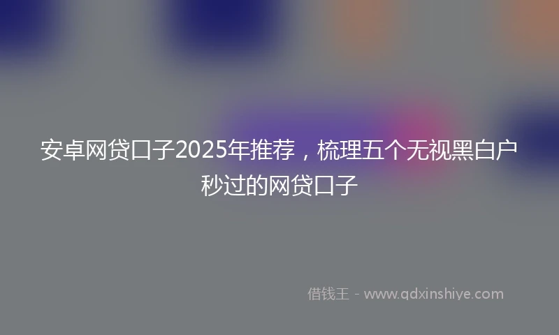 安卓网贷口子2025年推荐，梳理五个无视黑白户秒过的网贷口子