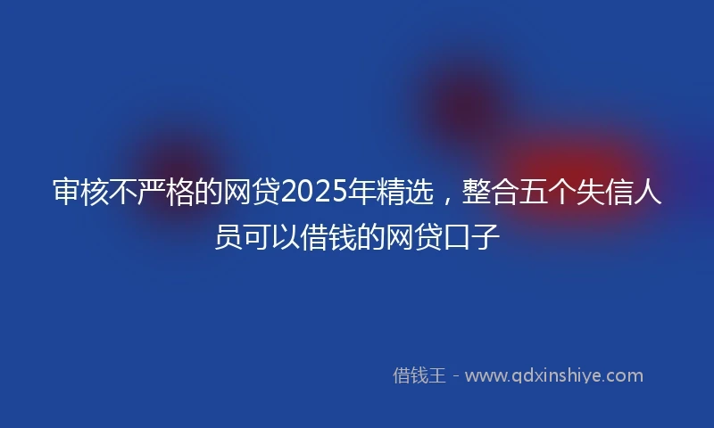 审核不严格的网贷2025年精选，整合五个失信人员可以借钱的网贷口子