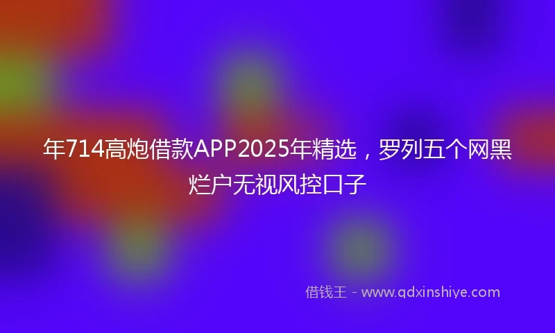 年714高炮借款APP2025年精选，罗列五个网黑烂户无视风控口子