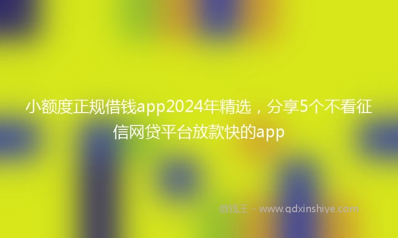 小额度正规借钱app2024年精选，分享5个不看征信网贷平台放款快的app