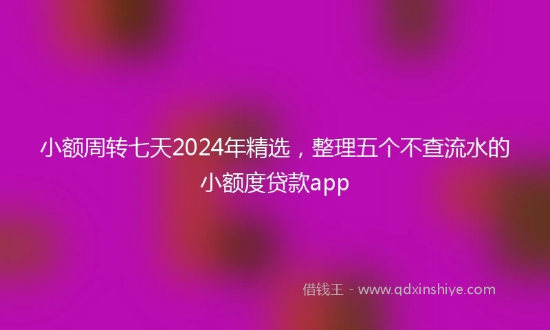 小额周转七天2024年精选，整理五个不查流水的小额度贷款app