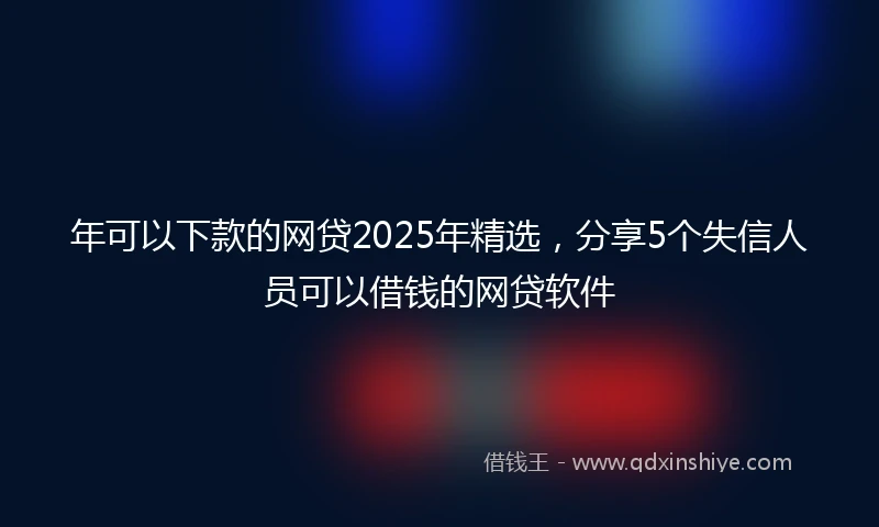 年可以下款的网贷2025年精选，分享5个失信人员可以借钱的网贷软件