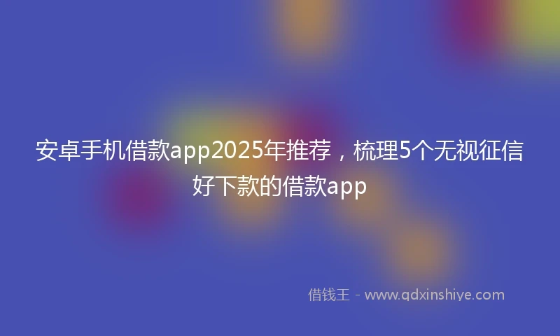 安卓手机借款app2025年推荐，梳理5个无视征信好下款的借款app
