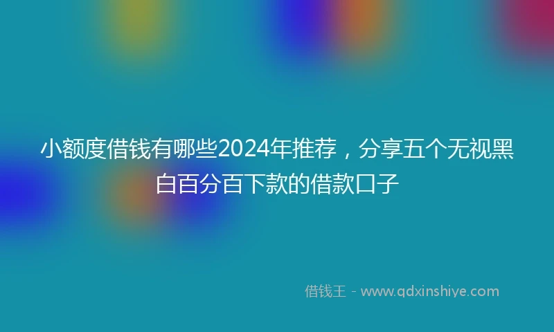 小额度借钱有哪些2024年推荐，分享五个无视黑白百分百下款的借款口子